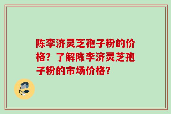 陈李济灵芝孢子粉的价格？了解陈李济灵芝孢子粉的市场价格？