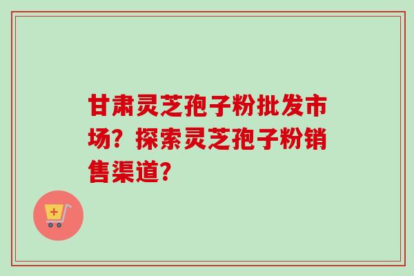 甘肃灵芝孢子粉批发市场？探索灵芝孢子粉销售渠道？