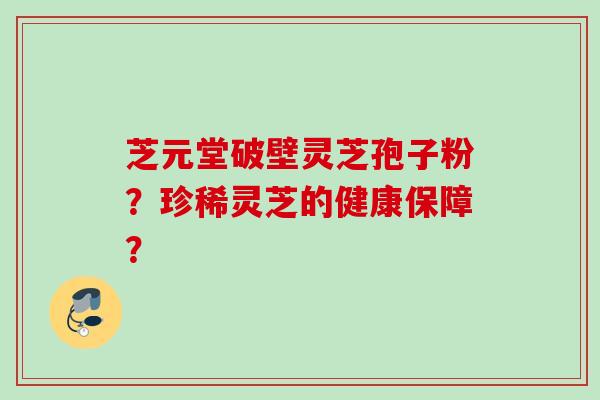 芝元堂破壁灵芝孢子粉？珍稀灵芝的健康保障？