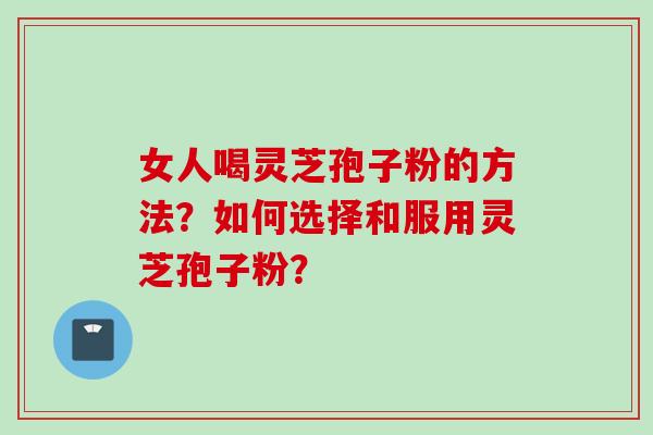 女人喝灵芝孢子粉的方法？如何选择和服用灵芝孢子粉？