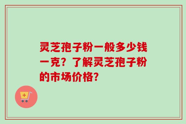 灵芝孢子粉一般多少钱一克？了解灵芝孢子粉的市场价格？