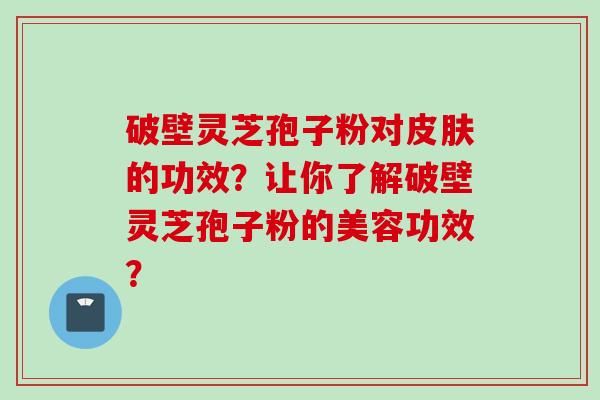 破壁灵芝孢子粉对皮肤的功效？让你了解破壁灵芝孢子粉的美容功效？