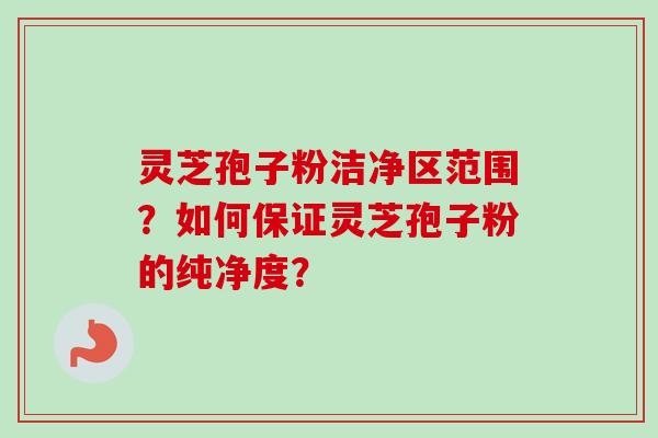 灵芝孢子粉洁净区范围？如何保证灵芝孢子粉的纯净度？