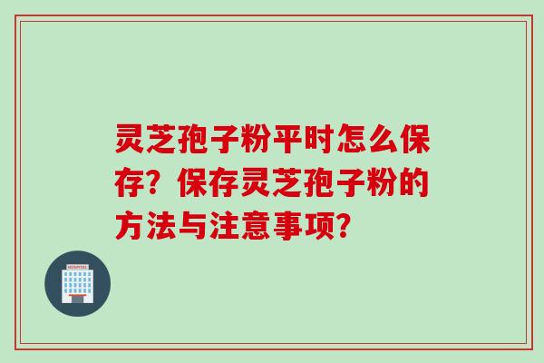 灵芝孢子粉平时怎么保存？保存灵芝孢子粉的方法与注意事项？