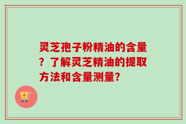 灵芝孢子粉精油的含量？了解灵芝精油的提取方法和含量测量？