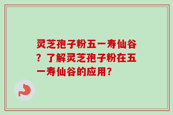 灵芝孢子粉五一寿仙谷？了解灵芝孢子粉在五一寿仙谷的应用？