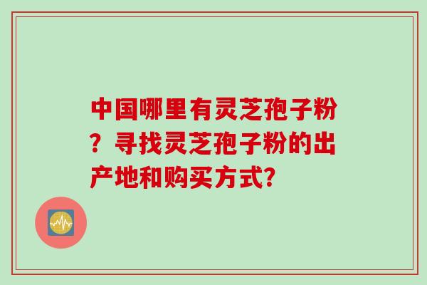 中国哪里有灵芝孢子粉？寻找灵芝孢子粉的出产地和购买方式？