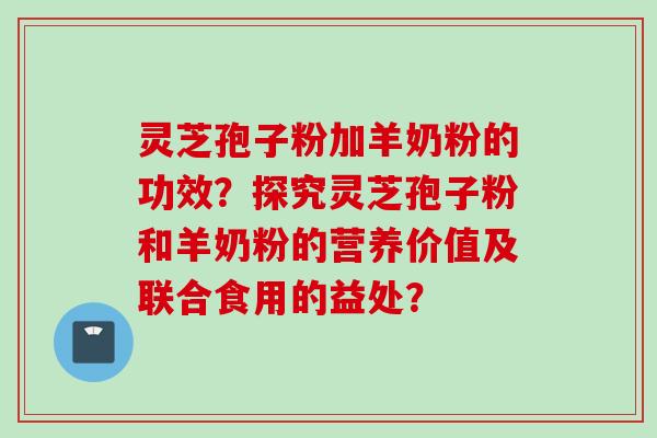 灵芝孢子粉加羊奶粉的功效？探究灵芝孢子粉和羊奶粉的营养价值及联合食用的益处？