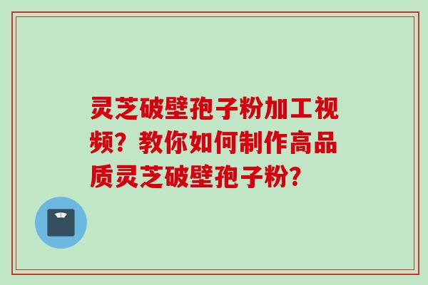 灵芝破壁孢子粉加工视频？教你如何制作高品质灵芝破壁孢子粉？