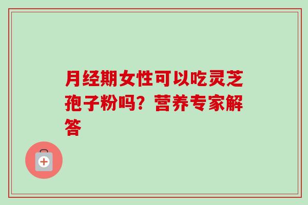 月经期女性可以吃灵芝孢子粉吗？营养专家解答