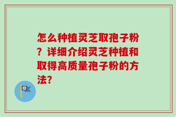 怎么种植灵芝取孢子粉？详细介绍灵芝种植和取得高质量孢子粉的方法？