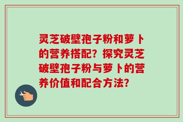 灵芝破壁孢子粉和萝卜的营养搭配？探究灵芝破壁孢子粉与萝卜的营养价值和配合方法？