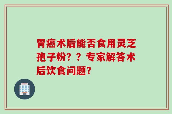 胃癌术后能否食用灵芝孢子粉？？专家解答术后饮食问题？