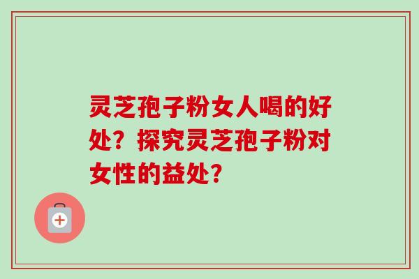 灵芝孢子粉女人喝的好处？探究灵芝孢子粉对女性的益处？