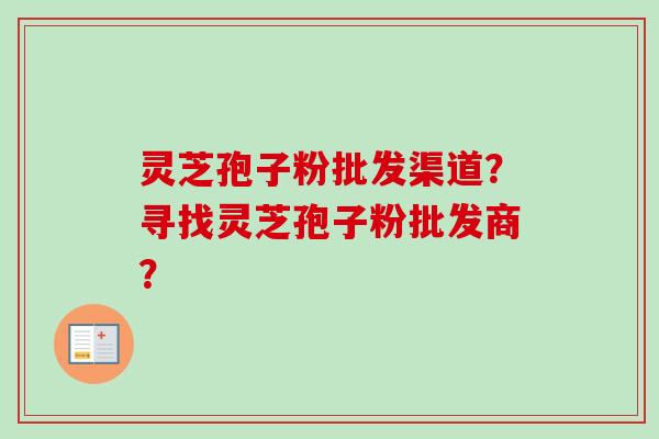 灵芝孢子粉批发渠道？寻找灵芝孢子粉批发商？