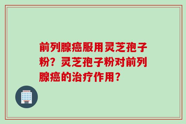 前列腺癌服用灵芝孢子粉？灵芝孢子粉对前列腺癌的治疗作用？