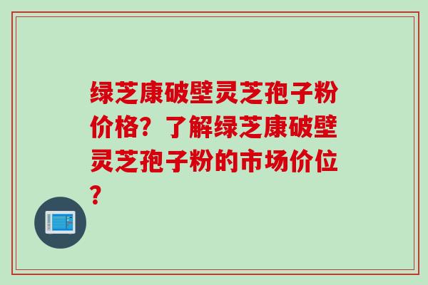绿芝康破壁灵芝孢子粉价格？了解绿芝康破壁灵芝孢子粉的市场价位？