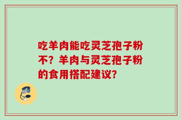 吃羊肉能吃灵芝孢子粉不?羊肉与灵芝孢子粉的食用搭配建议? 吃羊肉能吃灵芝孢子粉不?羊肉与灵芝孢子粉的食用搭配建议?