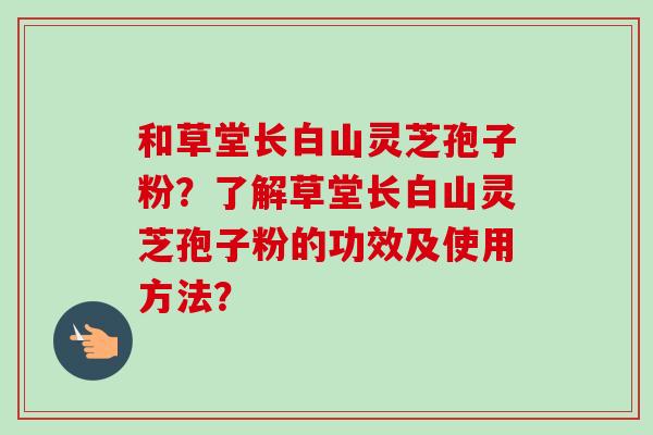和草堂长白山灵芝孢子粉？了解草堂长白山灵芝孢子粉的功效及使用方法？