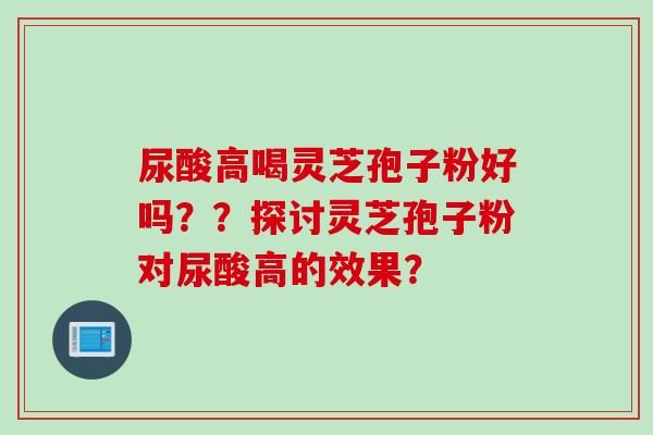 尿酸高喝灵芝孢子粉好吗??探讨灵芝孢子粉对尿酸高的效果? 尿酸高喝灵芝孢子粉好吗??探讨灵芝孢子粉对尿酸高的效果?