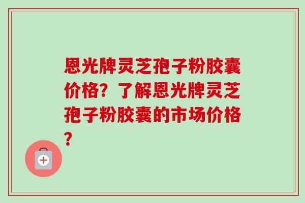 恩光牌灵芝孢子粉胶囊价格？了解恩光牌灵芝孢子粉胶囊的市场价格？
