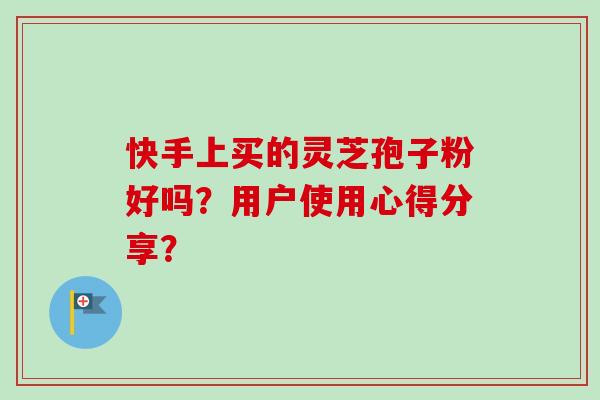 快手上买的灵芝孢子粉好吗？用户使用心得分享？