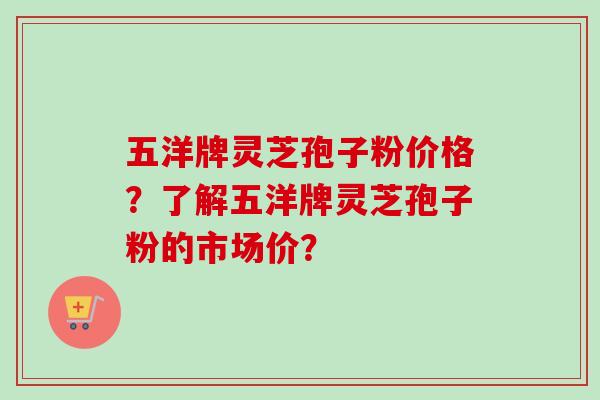 五洋牌灵芝孢子粉价格?了解五洋牌灵芝孢子粉的市场价? 五洋牌灵芝孢子粉价格?了解五洋牌灵芝孢子粉的市场价?