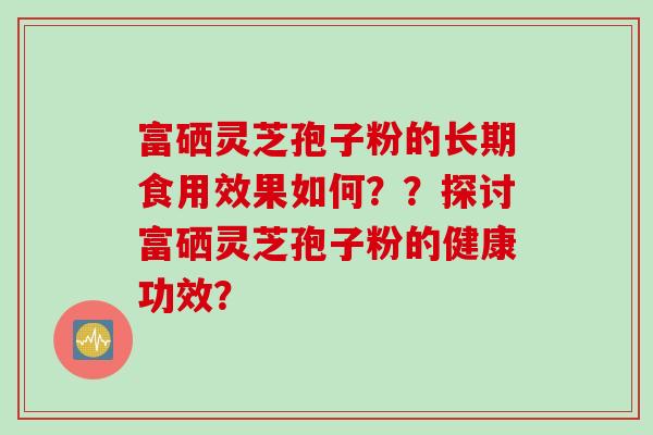 富硒灵芝孢子粉的长期食用效果如何？？探讨富硒灵芝孢子粉的健康功效？