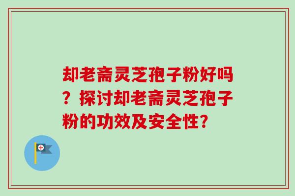 却老斋灵芝孢子粉好吗?探讨却老斋灵芝孢子粉的功效及安全性? 却老斋灵芝孢子粉好吗?探讨却老斋灵芝孢子粉的功效及安全性?