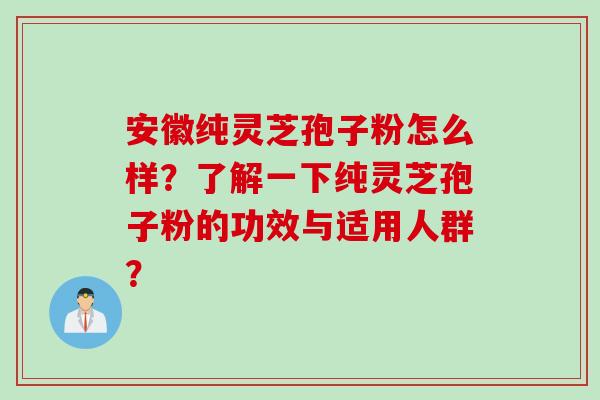 安徽纯灵芝孢子粉怎么样？了解一下纯灵芝孢子粉的功效与适用人群？