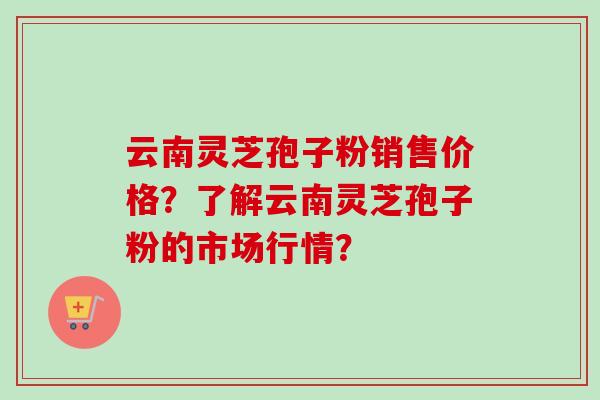 云南灵芝孢子粉销售价格？了解云南灵芝孢子粉的市场行情？