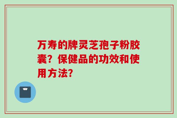 万寿的牌灵芝孢子粉胶囊？保健品的功效和使用方法？