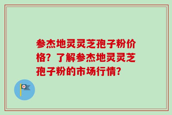 参杰地灵灵芝孢子粉价格？了解参杰地灵灵芝孢子粉的市场行情？