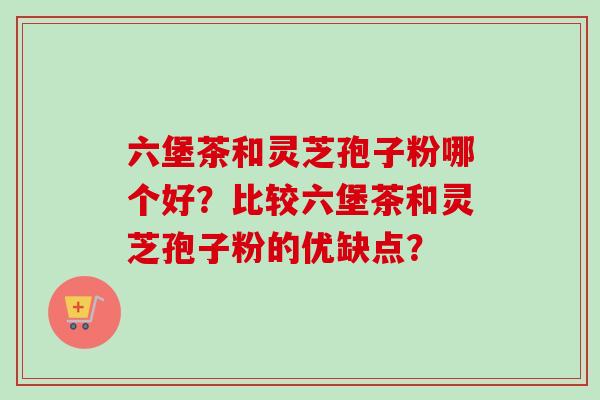六堡茶和灵芝孢子粉哪个好？比较六堡茶和灵芝孢子粉的优缺点？