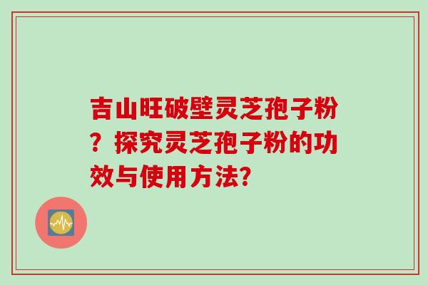 吉山旺破壁灵芝孢子粉？探究灵芝孢子粉的功效与使用方法？