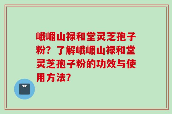 峨嵋山禄和堂灵芝孢子粉？了解峨嵋山禄和堂灵芝孢子粉的功效与使用方法？