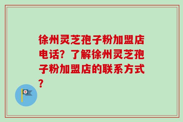 徐州灵芝孢子粉加盟店电话?了解徐州灵芝孢子粉加盟店的联系方式? 徐州灵芝孢子粉加盟店电话?了解徐州灵芝孢子粉加盟店的联系方式?