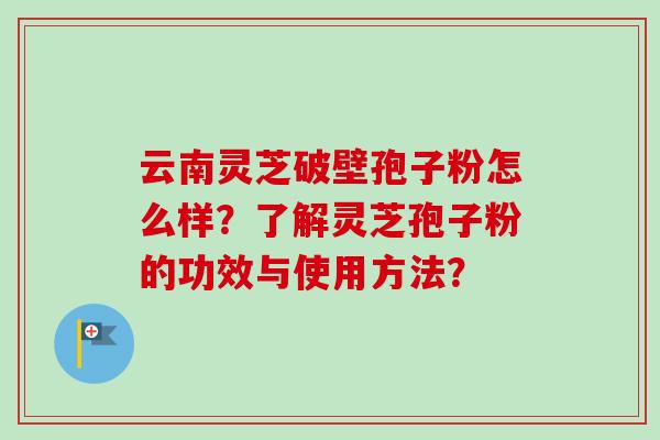 云南灵芝破壁孢子粉怎么样？了解灵芝孢子粉的功效与使用方法？
