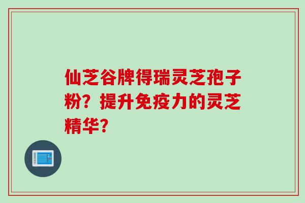 仙芝谷牌得瑞灵芝孢子粉?提升免疫力的灵芝精华? 仙芝谷牌得瑞灵芝孢子粉?提升免疫力的灵芝精华?