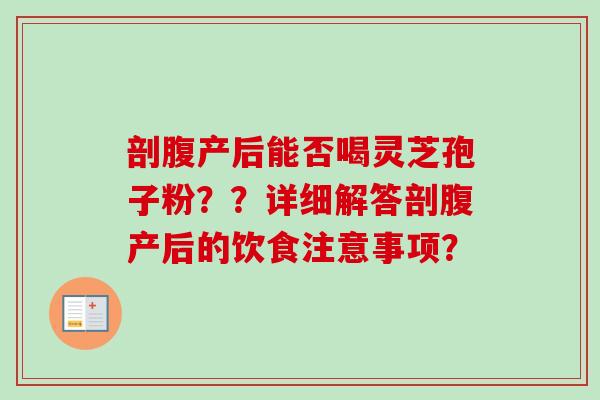 剖腹产后能否喝灵芝孢子粉？？详细解答剖腹产后的饮食注意事项？