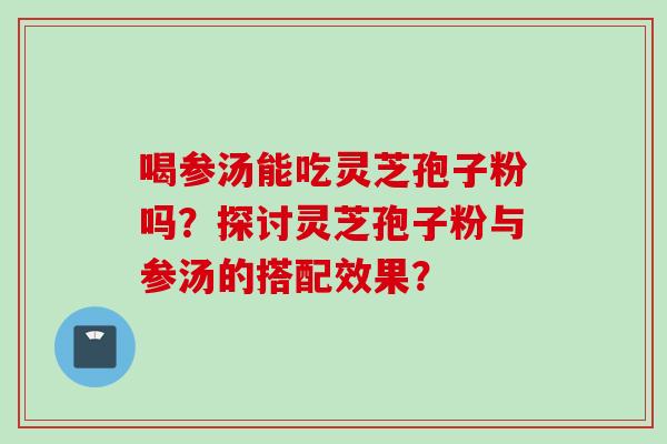 喝参汤能吃灵芝孢子粉吗？探讨灵芝孢子粉与参汤的搭配效果？