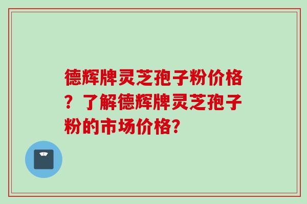 德辉牌灵芝孢子粉价格？了解德辉牌灵芝孢子粉的市场价格？
