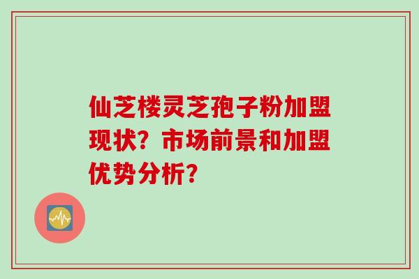 仙芝楼灵芝孢子粉加盟现状？市场前景和加盟优势分析？