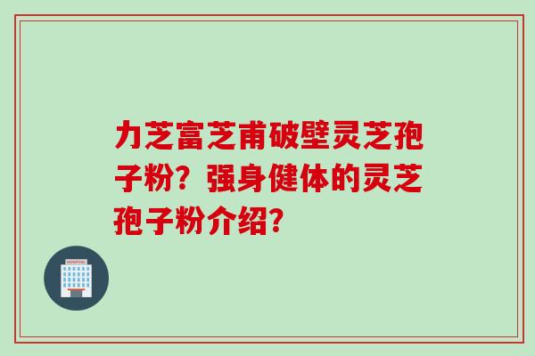 力芝富芝甫破壁灵芝孢子粉？强身健体的灵芝孢子粉介绍？