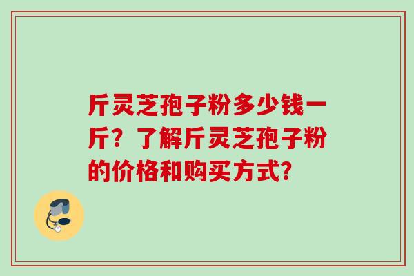 斤灵芝孢子粉多少钱一斤？了解斤灵芝孢子粉的价格和购买方式？
