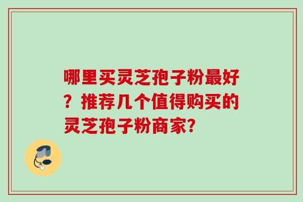 哪里买灵芝孢子粉最好？推荐几个值得购买的灵芝孢子粉商家？