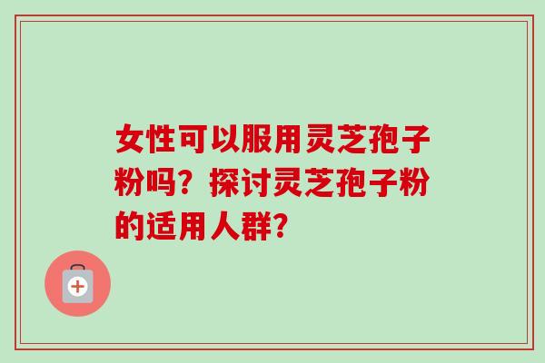 女性可以服用灵芝孢子粉吗？探讨灵芝孢子粉的适用人群？