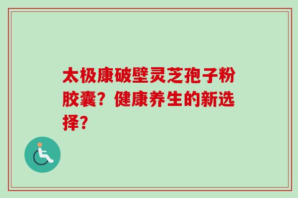 太极康破壁灵芝孢子粉胶囊？健康养生的新选择？
