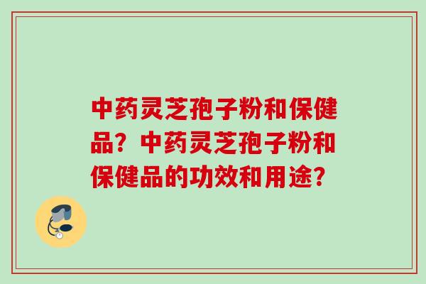 中药灵芝孢子粉和保健品？中药灵芝孢子粉和保健品的功效和用途？
