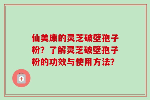 仙美康的灵芝破壁孢子粉?了解灵芝破壁孢子粉的功效与使用方法? 仙美康的灵芝破壁孢子粉?了解灵芝破壁孢子粉的功效与使用方法?